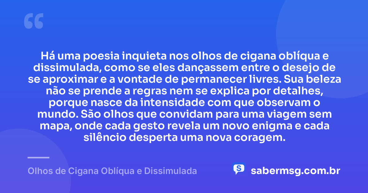 Há uma poesia inquieta nos olhos de cigana oblíqua e dissimulada, como se eles dançassem entre o desejo de se aproximar e a vontade de permanecer livres. Sua beleza não se prende a regras nem se explica por detalhes, porque nasce da intensidade com que observam o mundo. São olhos que convidam para uma viagem sem mapa, onde cada gesto revela um novo enigma e cada silêncio desperta uma nova coragem. — Olhos de Cigana Oblíqua e Dissimulada