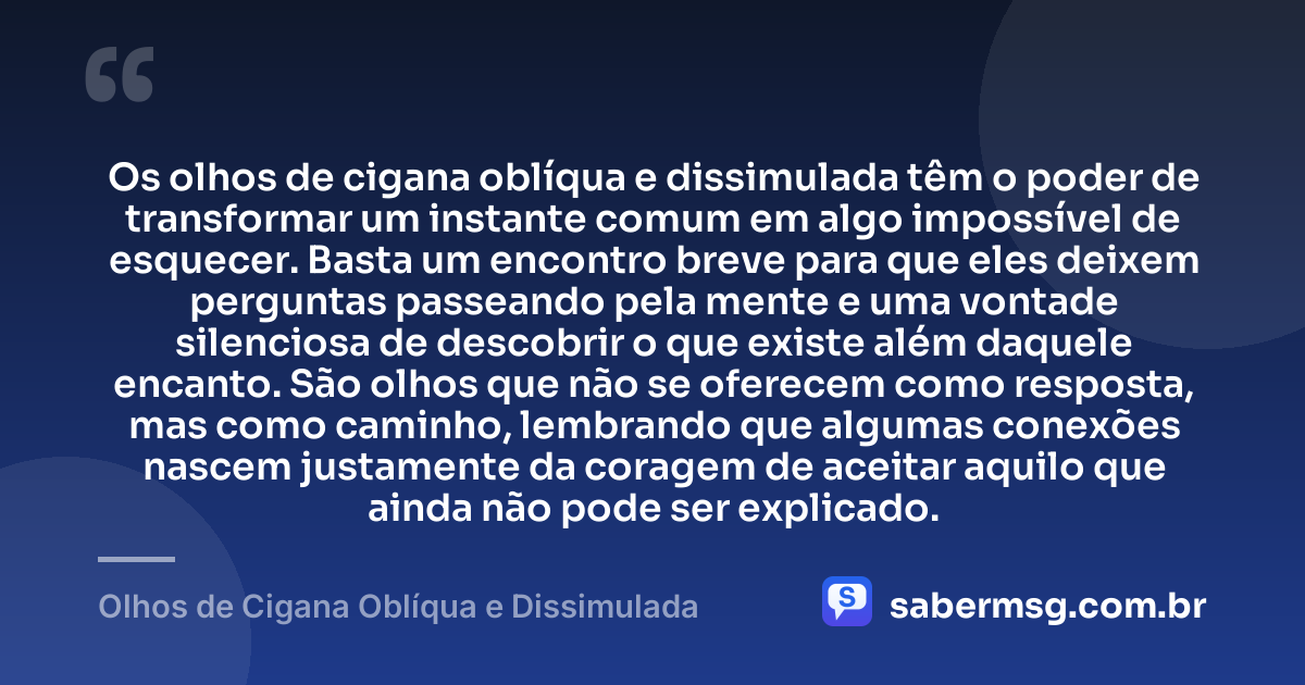 Os olhos de cigana oblíqua e dissimulada têm o poder de transformar um instante comum em algo impossível de esquecer. Basta um encontro breve para que eles deixem perguntas passeando pela mente e uma vontade silenciosa de descobrir o que existe além daquele encanto. São olhos que não se oferecem como resposta, mas como caminho, lembrando que algumas conexões nascem justamente da coragem de aceitar aquilo que ainda não pode ser explicado. — Olhos de Cigana Oblíqua e Dissimulada