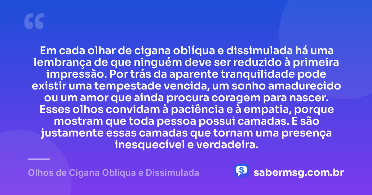 Em cada olhar de cigana oblíqua e dissimulada há uma lembrança de que ninguém deve ser reduzido à primeira impressão. Por trás da aparente tranquilidade pode existir uma tempestade vencida, um sonho amadurecido ou um amor que ainda procura coragem para nascer. Esses olhos convidam à paciência e à empatia, porque mostram que toda pessoa possui camadas. E são justamente essas camadas que tornam uma presença inesquecível e verdadeira. — Olhos de Cigana Oblíqua e Dissimulada