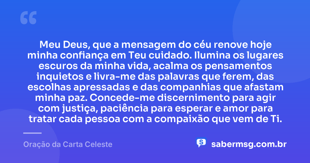 Meu Deus, que a mensagem do céu renove hoje minha confiança em Teu cuidado. Ilumina os lugares escuros da minha vida, acalma os pensamentos inquietos e livra-me das palavras que ferem, das escolhas apressadas e das companhias que afastam minha paz. Concede-me discernimento para agir com justiça, paciência para esperar e amor para tratar cada pessoa com a compaixão que vem de Ti. — Oração da Carta Celeste