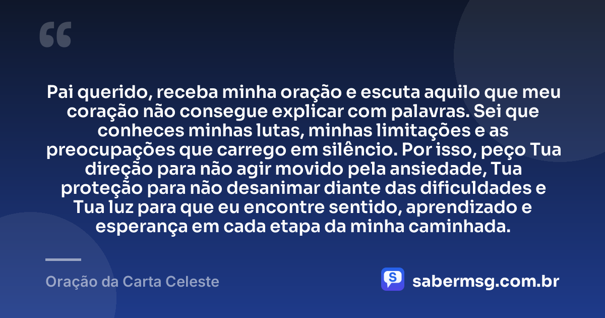 Pai querido, receba minha oração e escuta aquilo que meu coração não consegue explicar com palavras. Sei que conheces minhas lutas, minhas limitações e as preocupações que carrego em silêncio. Por isso, peço Tua direção para não agir movido pela ansiedade, Tua proteção para não desanimar diante das dificuldades e Tua luz para que eu encontre sentido, aprendizado e esperança em cada etapa da minha caminhada. — Oração da Carta Celeste