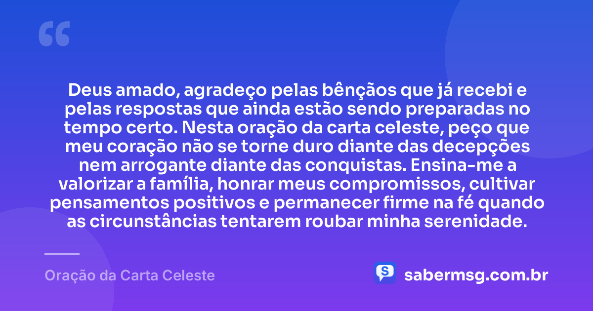 Deus amado, agradeço pelas bênçãos que já recebi e pelas respostas que ainda estão sendo preparadas no tempo certo. Nesta oração da carta celeste, peço que meu coração não se torne duro diante das decepções nem arrogante diante das conquistas. Ensina-me a valorizar a família, honrar meus compromissos, cultivar pensamentos positivos e permanecer firme na fé quando as circunstâncias tentarem roubar minha serenidade. — Oração da Carta Celeste