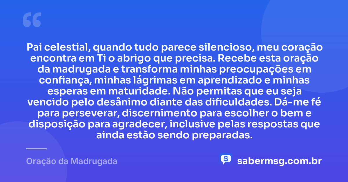 Pai celestial, quando tudo parece silencioso, meu coração encontra em Ti o abrigo que precisa. Recebe esta oração da madrugada e transforma minhas preocupações em confiança, minhas lágrimas em aprendizado e minhas esperas em maturidade. Não permitas que eu seja vencido pelo desânimo diante das dificuldades. Dá-me fé para perseverar, discernimento para escolher o bem e disposição para agradecer, inclusive pelas respostas que ainda estão sendo preparadas. — Oração da Madrugada