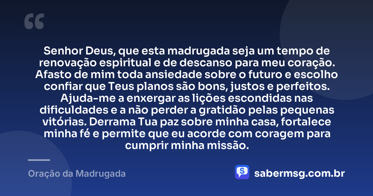 Senhor Deus, que esta madrugada seja um tempo de renovação espiritual e de descanso para meu coração. Afasto de mim toda ansiedade sobre o futuro e escolho confiar que Teus planos são bons, justos e perfeitos. Ajuda-me a enxergar as lições escondidas nas dificuldades e a não perder a gratidão pelas pequenas vitórias. Derrama Tua paz sobre minha casa, fortalece minha fé e permite que eu acorde com coragem para cumprir minha missão. — Oração da Madrugada