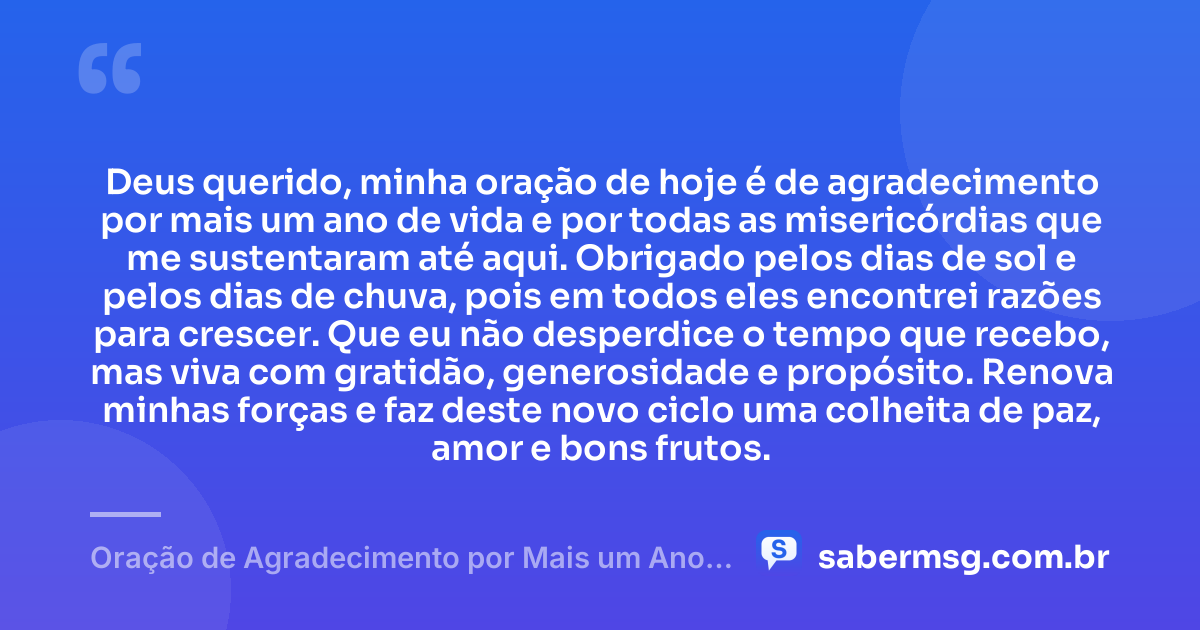 Deus querido, minha oração de hoje é de agradecimento por mais um ano de vida e por todas as misericórdias que me sustentaram até aqui. Obrigado pelos dias de sol e pelos dias de chuva, pois em todos eles encontrei razões para crescer. Que eu não desperdice o tempo que recebo, mas viva com gratidão, generosidade e propósito. Renova minhas forças e faz deste novo ciclo uma colheita de paz, amor e bons frutos. — Oração de Agradecimento por Mais um Ano de Vida