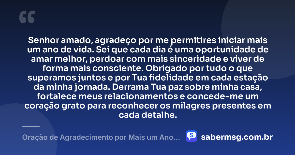 Senhor amado, agradeço por me permitires iniciar mais um ano de vida. Sei que cada dia é uma oportunidade de amar melhor, perdoar com mais sinceridade e viver de forma mais consciente. Obrigado por tudo o que superamos juntos e por Tua fidelidade em cada estação da minha jornada. Derrama Tua paz sobre minha casa, fortalece meus relacionamentos e concede-me um coração grato para reconhecer os milagres presentes em cada detalhe. — Oração de Agradecimento por Mais um Ano de Vida