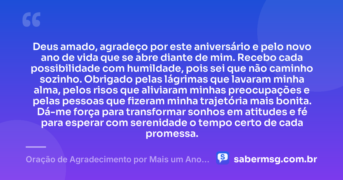 Deus amado, agradeço por este aniversário e pelo novo ano de vida que se abre diante de mim. Recebo cada possibilidade com humildade, pois sei que não caminho sozinho. Obrigado pelas lágrimas que lavaram minha alma, pelos risos que aliviaram minhas preocupações e pelas pessoas que fizeram minha trajetória mais bonita. Dá-me força para transformar sonhos em atitudes e fé para esperar com serenidade o tempo certo de cada promessa. — Oração de Agradecimento por Mais um Ano de Vida