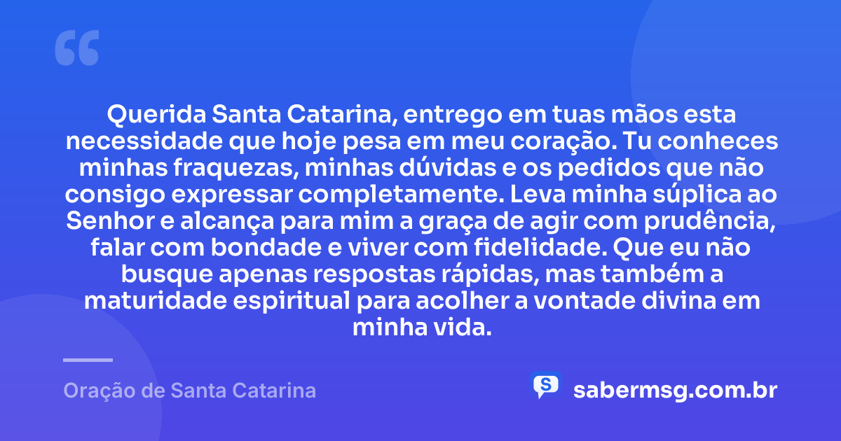 Querida Santa Catarina, entrego em tuas mãos esta necessidade que hoje pesa em meu coração. Tu conheces minhas fraquezas, minhas dúvidas e os pedidos que não consigo expressar completamente. Leva minha súplica ao Senhor e alcança para mim a graça de agir com prudência, falar com bondade e viver com fidelidade. Que eu não busque apenas respostas rápidas, mas também a maturidade espiritual para acolher a vontade divina em minha vida. — Oração de Santa Catarina