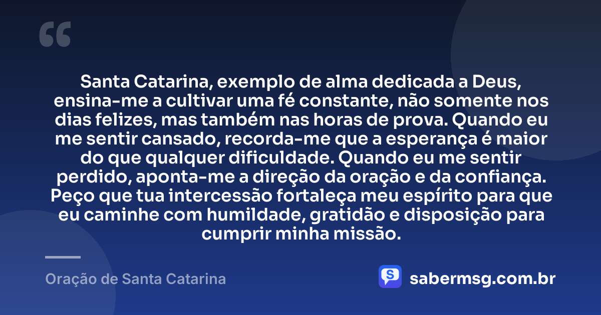 Santa Catarina, exemplo de alma dedicada a Deus, ensina-me a cultivar uma fé constante, não somente nos dias felizes, mas também nas horas de prova. Quando eu me sentir cansado, recorda-me que a esperança é maior do que qualquer dificuldade. Quando eu me sentir perdido, aponta-me a direção da oração e da confiança. Peço que tua intercessão fortaleça meu espírito para que eu caminhe com humildade, gratidão e disposição para cumprir minha missão. — Oração de Santa Catarina