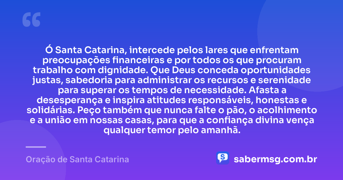 Ó Santa Catarina, intercede pelos lares que enfrentam preocupações financeiras e por todos os que procuram trabalho com dignidade. Que Deus conceda oportunidades justas, sabedoria para administrar os recursos e serenidade para superar os tempos de necessidade. Afasta a desesperança e inspira atitudes responsáveis, honestas e solidárias. Peço também que nunca falte o pão, o acolhimento e a união em nossas casas, para que a confiança divina vença qualquer temor pelo amanhã. — Oração de Santa Catarina