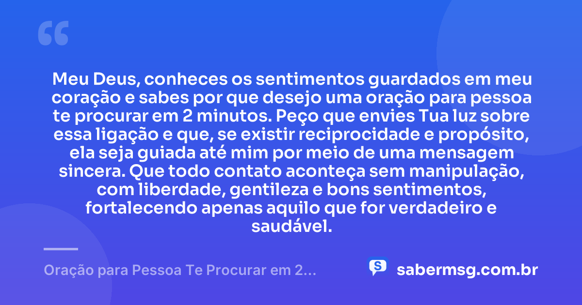 Meu Deus, conheces os sentimentos guardados em meu coração e sabes por que desejo uma oração para pessoa te procurar em 2 minutos. Peço que envies Tua luz sobre essa ligação e que, se existir reciprocidade e propósito, ela seja guiada até mim por meio de uma mensagem sincera. Que todo contato aconteça sem manipulação, com liberdade, gentileza e bons sentimentos, fortalecendo apenas aquilo que for verdadeiro e saudável. — Oração para Pessoa Te Procurar em 2 Minutos