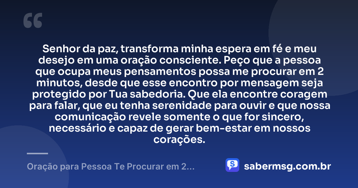 Senhor da paz, transforma minha espera em fé e meu desejo em uma oração consciente. Peço que a pessoa que ocupa meus pensamentos possa me procurar em 2 minutos, desde que esse encontro por mensagem seja protegido por Tua sabedoria. Que ela encontre coragem para falar, que eu tenha serenidade para ouvir e que nossa comunicação revele somente o que for sincero, necessário e capaz de gerar bem-estar em nossos corações. — Oração para Pessoa Te Procurar em 2 Minutos