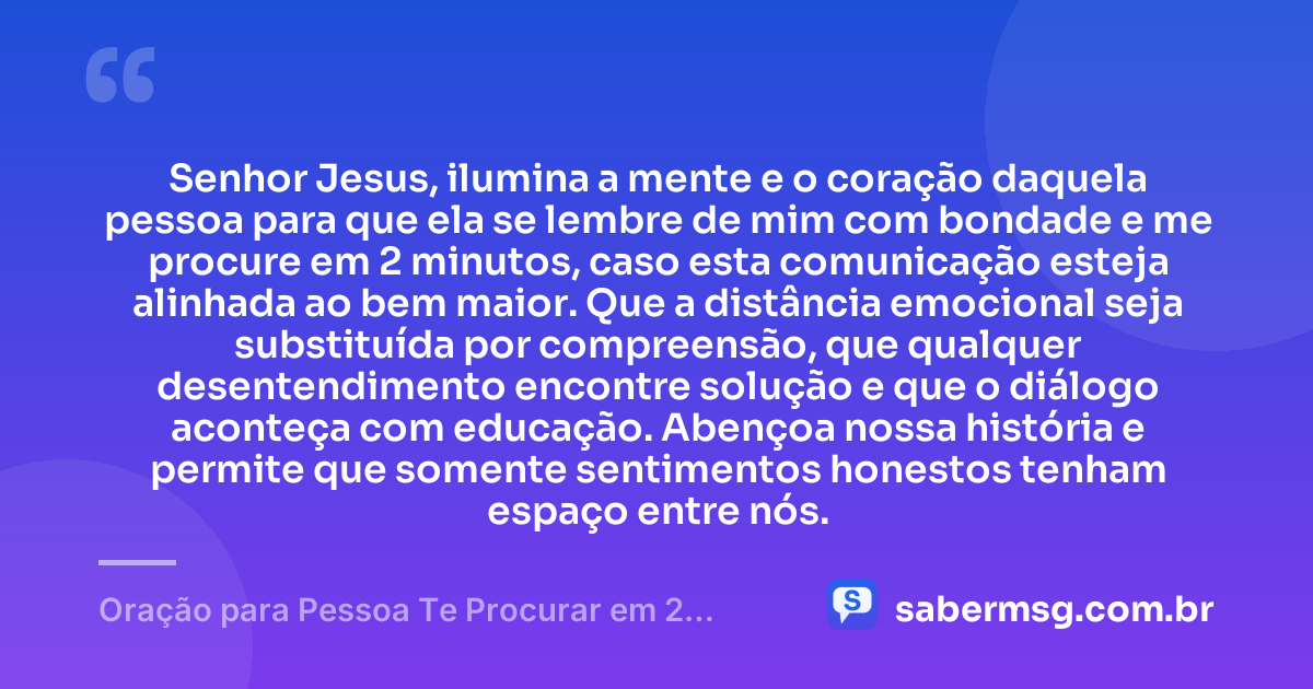 Senhor Jesus, ilumina a mente e o coração daquela pessoa para que ela se lembre de mim com bondade e me procure em 2 minutos, caso esta comunicação esteja alinhada ao bem maior. Que a distância emocional seja substituída por compreensão, que qualquer desentendimento encontre solução e que o diálogo aconteça com educação. Abençoa nossa história e permite que somente sentimentos honestos tenham espaço entre nós. — Oração para Pessoa Te Procurar em 2 Minutos
