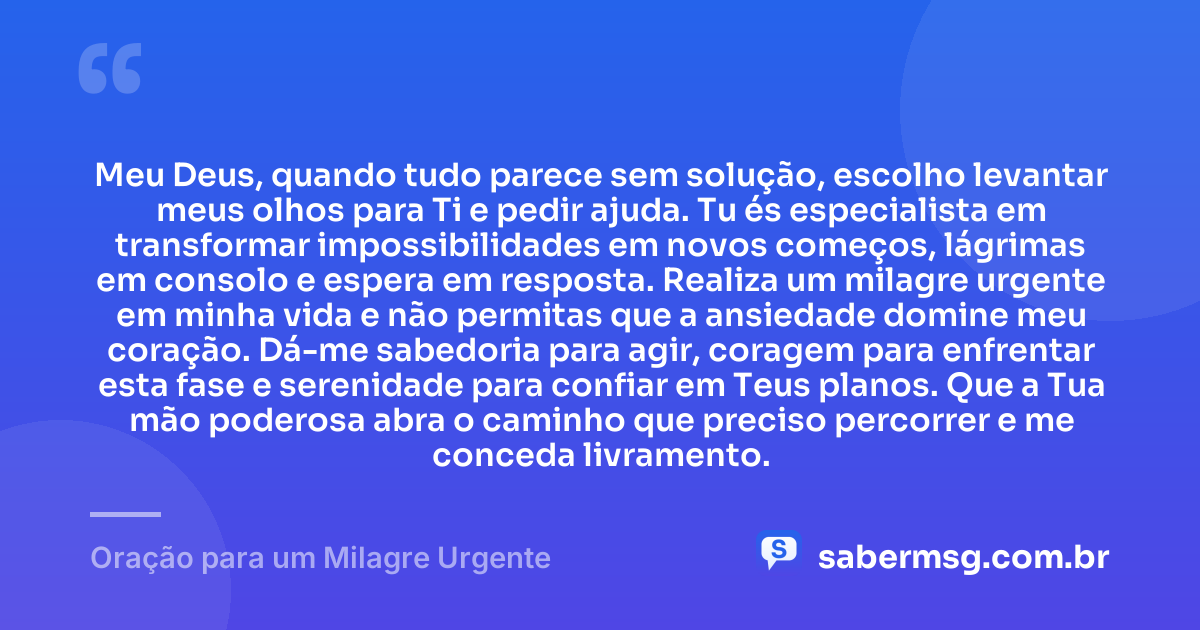 Meu Deus, quando tudo parece sem solução, escolho levantar meus olhos para Ti e pedir ajuda. Tu és especialista em transformar impossibilidades em novos começos, lágrimas em consolo e espera em resposta. Realiza um milagre urgente em minha vida e não permitas que a ansiedade domine meu coração. Dá-me sabedoria para agir, coragem para enfrentar esta fase e serenidade para confiar em Teus planos. Que a Tua mão poderosa abra o caminho que preciso percorrer e me conceda livramento. — Oração para um Milagre Urgente