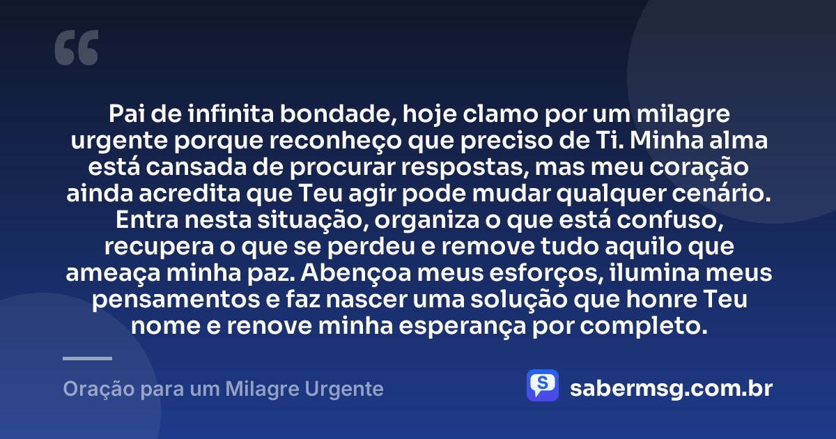 Pai de infinita bondade, hoje clamo por um milagre urgente porque reconheço que preciso de Ti. Minha alma está cansada de procurar respostas, mas meu coração ainda acredita que Teu agir pode mudar qualquer cenário. Entra nesta situação, organiza o que está confuso, recupera o que se perdeu e remove tudo aquilo que ameaça minha paz. Abençoa meus esforços, ilumina meus pensamentos e faz nascer uma solução que honre Teu nome e renove minha esperança por completo. — Oração para um Milagre Urgente