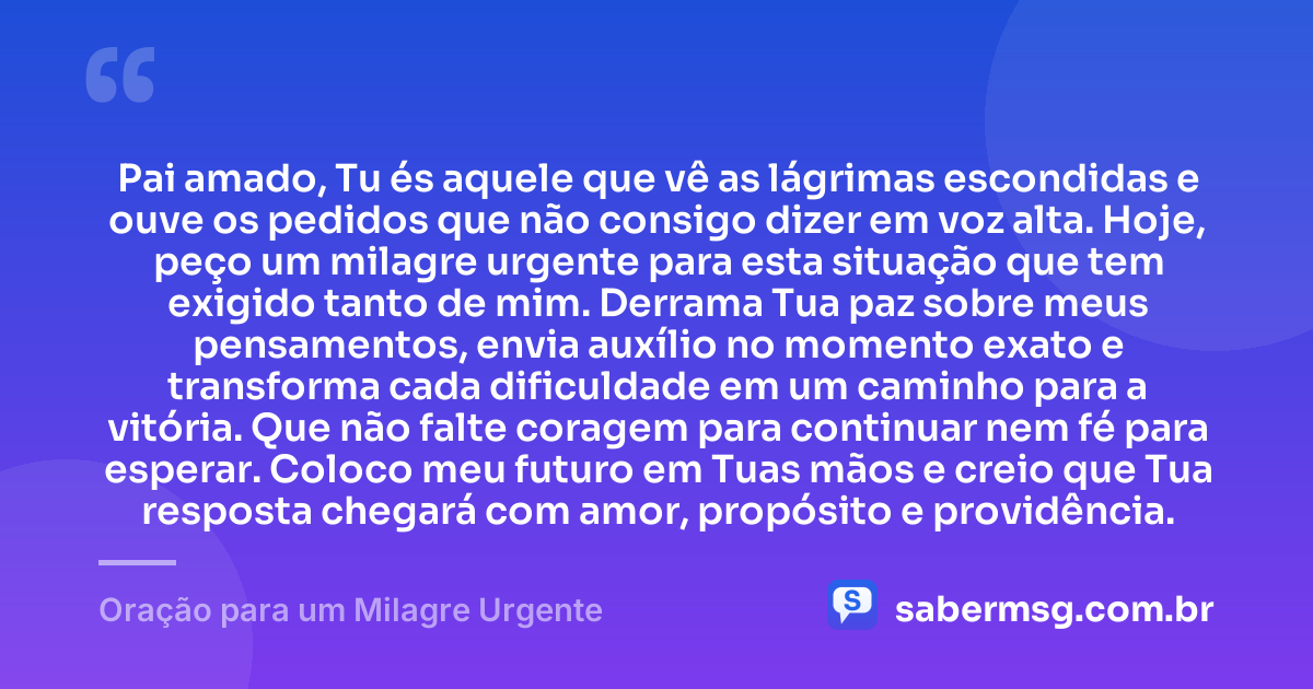 Pai amado, Tu és aquele que vê as lágrimas escondidas e ouve os pedidos que não consigo dizer em voz alta. Hoje, peço um milagre urgente para esta situação que tem exigido tanto de mim. Derrama Tua paz sobre meus pensamentos, envia auxílio no momento exato e transforma cada dificuldade em um caminho para a vitória. Que não falte coragem para continuar nem fé para esperar. Coloco meu futuro em Tuas mãos e creio que Tua resposta chegará com amor, propósito e providência. — Oração para um Milagre Urgente