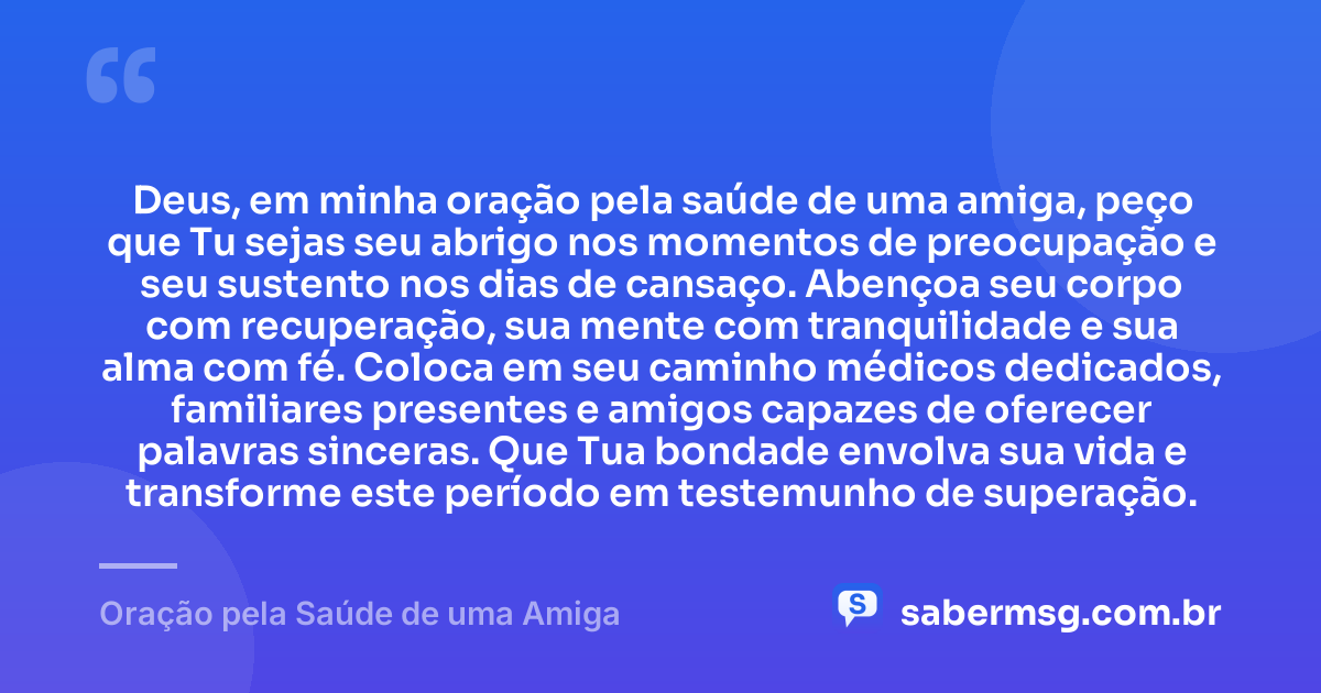 Deus, em minha oração pela saúde de uma amiga, peço que Tu sejas seu abrigo nos momentos de preocupação e seu sustento nos dias de cansaço. Abençoa seu corpo com recuperação, sua mente com tranquilidade e sua alma com fé. Coloca em seu caminho médicos dedicados, familiares presentes e amigos capazes de oferecer palavras sinceras. Que Tua bondade envolva sua vida e transforme este período em testemunho de superação. — Oração pela Saúde de uma Amiga