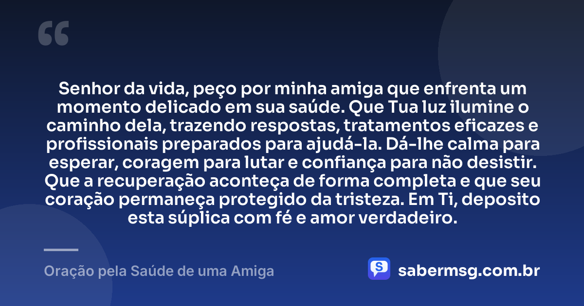 Senhor da vida, peço por minha amiga que enfrenta um momento delicado em sua saúde. Que Tua luz ilumine o caminho dela, trazendo respostas, tratamentos eficazes e profissionais preparados para ajudá-la. Dá-lhe calma para esperar, coragem para lutar e confiança para não desistir. Que a recuperação aconteça de forma completa e que seu coração permaneça protegido da tristeza. Em Ti, deposito esta súplica com fé e amor verdadeiro. — Oração pela Saúde de uma Amiga