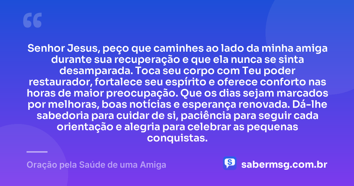 Senhor Jesus, peço que caminhes ao lado da minha amiga durante sua recuperação e que ela nunca se sinta desamparada. Toca seu corpo com Teu poder restaurador, fortalece seu espírito e oferece conforto nas horas de maior preocupação. Que os dias sejam marcados por melhoras, boas notícias e esperança renovada. Dá-lhe sabedoria para cuidar de si, paciência para seguir cada orientação e alegria para celebrar as pequenas conquistas. — Oração pela Saúde de uma Amiga