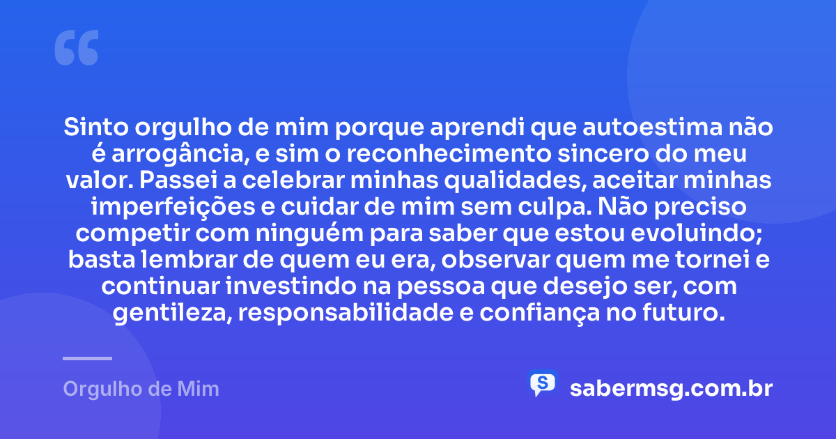 Sinto orgulho de mim porque aprendi que autoestima não é arrogância, e sim o reconhecimento sincero do meu valor. Passei a celebrar minhas qualidades, aceitar minhas imperfeições e cuidar de mim sem culpa. Não preciso competir com ninguém para saber que estou evoluindo; basta lembrar de quem eu era, observar quem me tornei e continuar investindo na pessoa que desejo ser, com gentileza, responsabilidade e confiança no futuro. — Orgulho de Mim