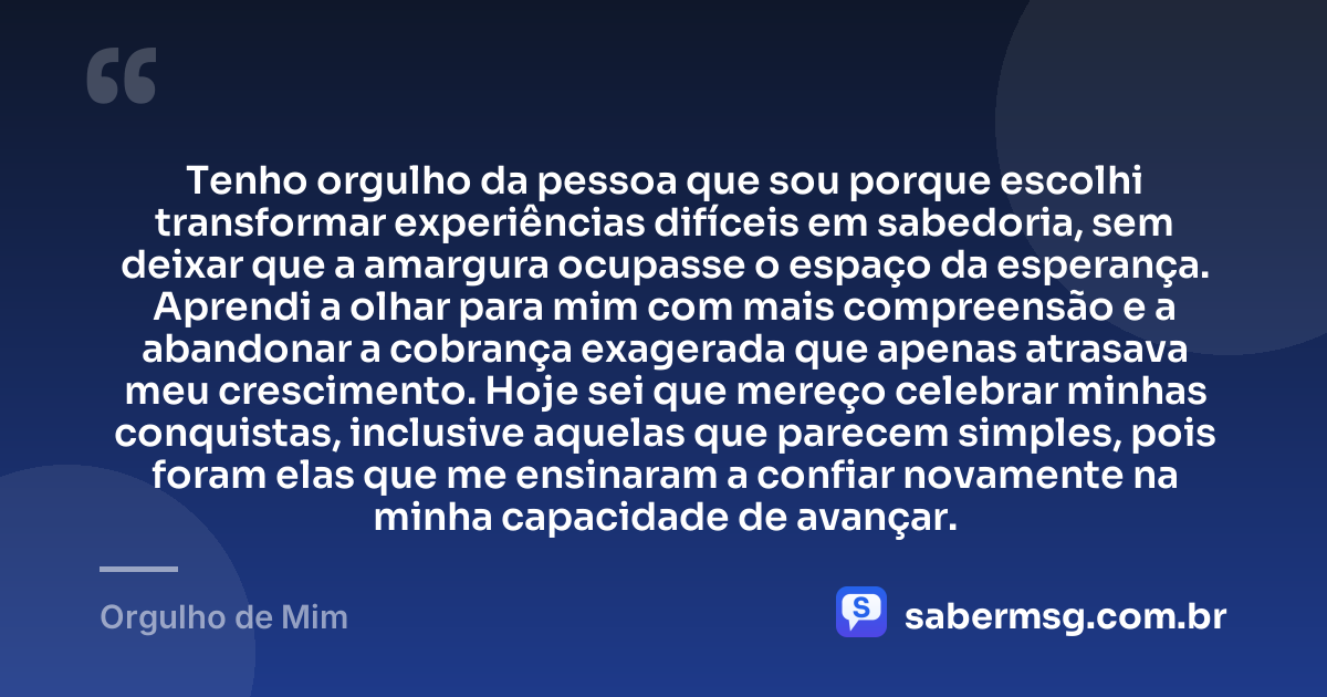 Tenho orgulho da pessoa que sou porque escolhi transformar experiências difíceis em sabedoria, sem deixar que a amargura ocupasse o espaço da esperança. Aprendi a olhar para mim com mais compreensão e a abandonar a cobrança exagerada que apenas atrasava meu crescimento. Hoje sei que mereço celebrar minhas conquistas, inclusive aquelas que parecem simples, pois foram elas que me ensinaram a confiar novamente na minha capacidade de avançar. — Orgulho de Mim