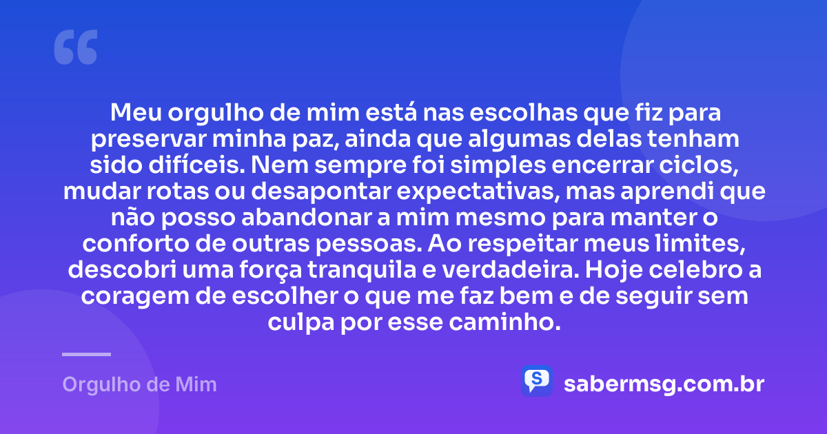 Meu orgulho de mim está nas escolhas que fiz para preservar minha paz, ainda que algumas delas tenham sido difíceis. Nem sempre foi simples encerrar ciclos, mudar rotas ou desapontar expectativas, mas aprendi que não posso abandonar a mim mesmo para manter o conforto de outras pessoas. Ao respeitar meus limites, descobri uma força tranquila e verdadeira. Hoje celebro a coragem de escolher o que me faz bem e de seguir sem culpa por esse caminho. — Orgulho de Mim