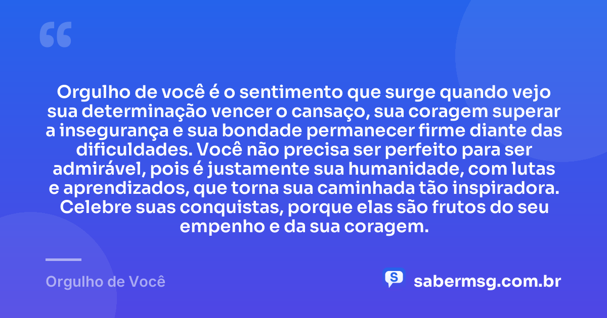 Orgulho de você é o sentimento que surge quando vejo sua determinação vencer o cansaço, sua coragem superar a insegurança e sua bondade permanecer firme diante das dificuldades. Você não precisa ser perfeito para ser admirável, pois é justamente sua humanidade, com lutas e aprendizados, que torna sua caminhada tão inspiradora. Celebre suas conquistas, porque elas são frutos do seu empenho e da sua coragem. — Orgulho de Você