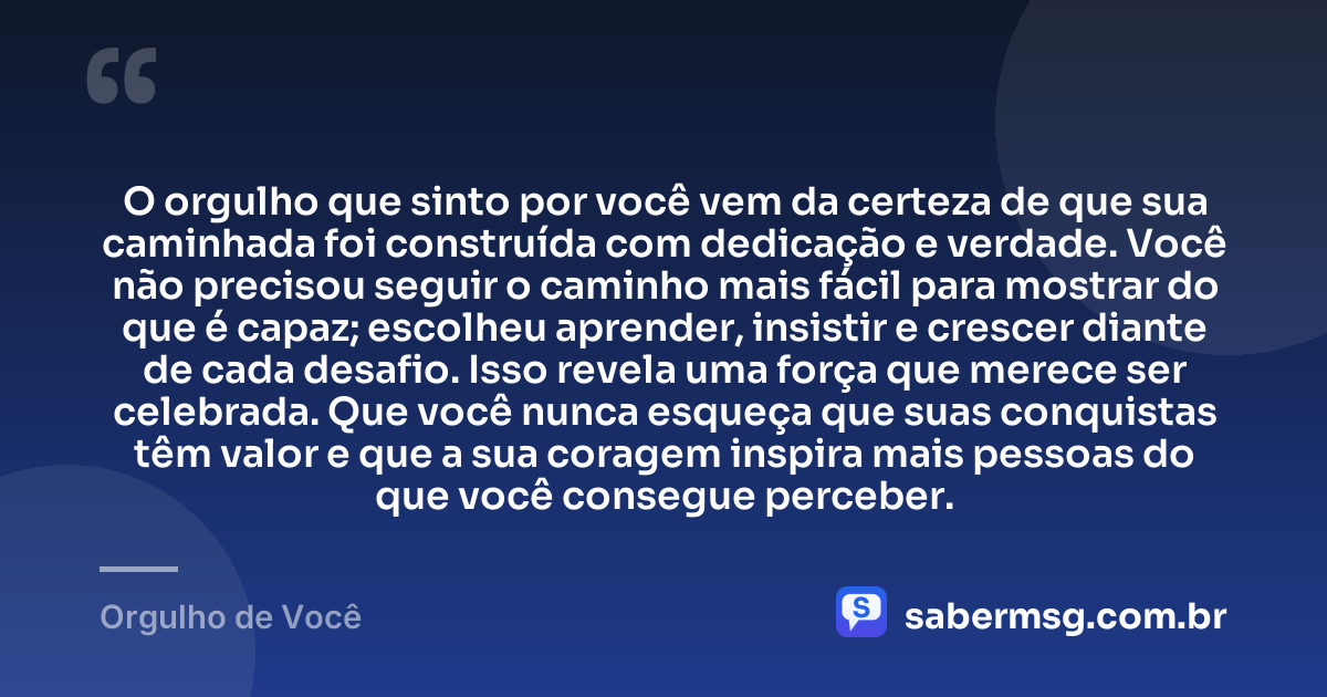 O orgulho que sinto por você vem da certeza de que sua caminhada foi construída com dedicação e verdade. Você não precisou seguir o caminho mais fácil para mostrar do que é capaz; escolheu aprender, insistir e crescer diante de cada desafio. Isso revela uma força que merece ser celebrada. Que você nunca esqueça que suas conquistas têm valor e que a sua coragem inspira mais pessoas do que você consegue perceber. — Orgulho de Você