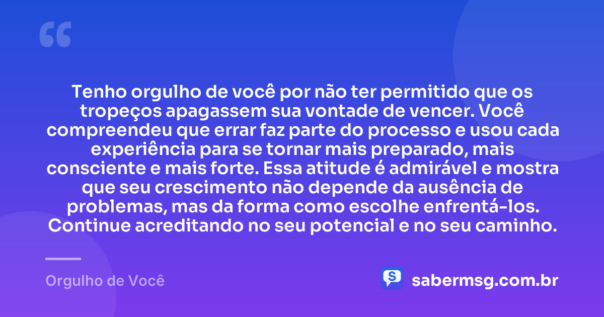 Tenho orgulho de você por não ter permitido que os tropeços apagassem sua vontade de vencer. Você compreendeu que errar faz parte do processo e usou cada experiência para se tornar mais preparado, mais consciente e mais forte. Essa atitude é admirável e mostra que seu crescimento não depende da ausência de problemas, mas da forma como escolhe enfrentá-los. Continue acreditando no seu potencial e no seu caminho. — Orgulho de Você