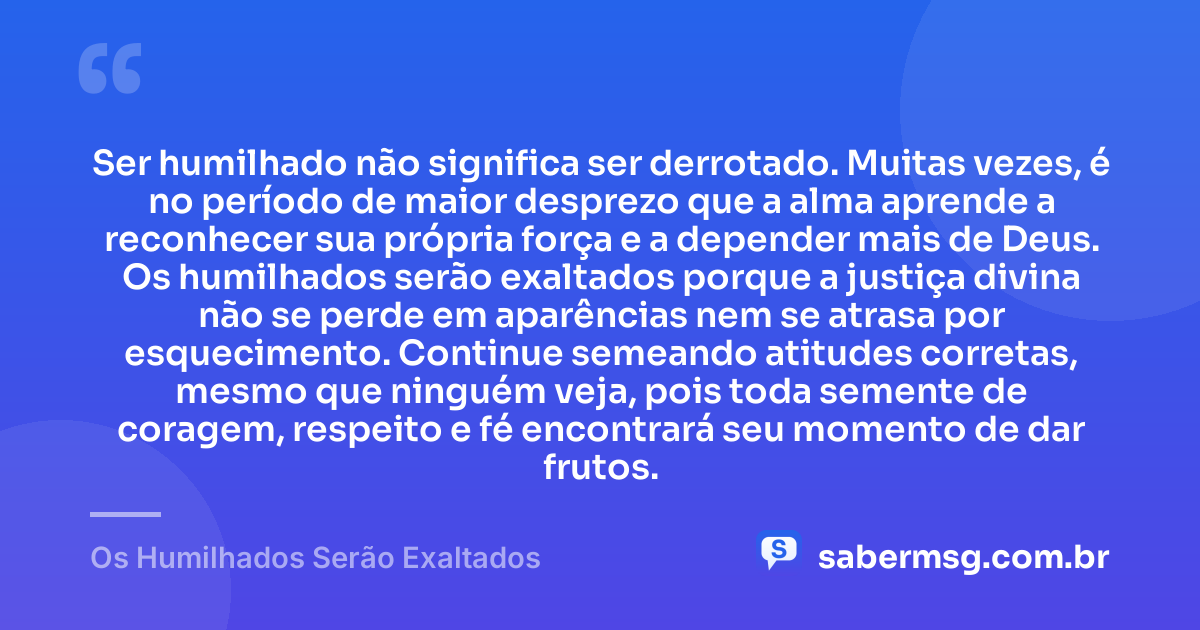 Ser humilhado não significa ser derrotado. Muitas vezes, é no período de maior desprezo que a alma aprende a reconhecer sua própria força e a depender mais de Deus. Os humilhados serão exaltados porque a justiça divina não se perde em aparências nem se atrasa por esquecimento. Continue semeando atitudes corretas, mesmo que ninguém veja, pois toda semente de coragem, respeito e fé encontrará seu momento de dar frutos. — Os Humilhados Serão Exaltados