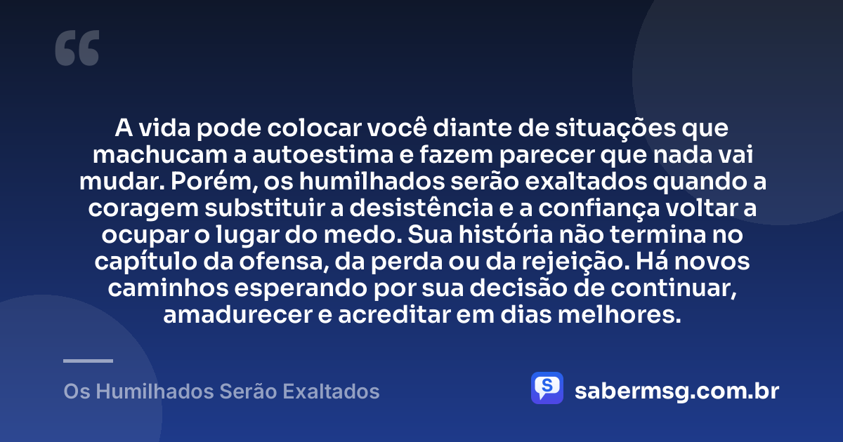 A vida pode colocar você diante de situações que machucam a autoestima e fazem parecer que nada vai mudar. Porém, os humilhados serão exaltados quando a coragem substituir a desistência e a confiança voltar a ocupar o lugar do medo. Sua história não termina no capítulo da ofensa, da perda ou da rejeição. Há novos caminhos esperando por sua decisão de continuar, amadurecer e acreditar em dias melhores. — Os Humilhados Serão Exaltados