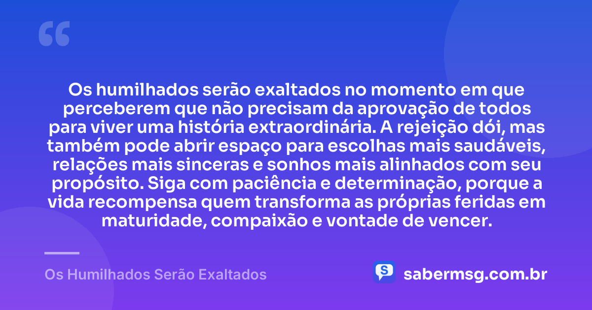 Os humilhados serão exaltados no momento em que perceberem que não precisam da aprovação de todos para viver uma história extraordinária. A rejeição dói, mas também pode abrir espaço para escolhas mais saudáveis, relações mais sinceras e sonhos mais alinhados com seu propósito. Siga com paciência e determinação, porque a vida recompensa quem transforma as próprias feridas em maturidade, compaixão e vontade de vencer. — Os Humilhados Serão Exaltados