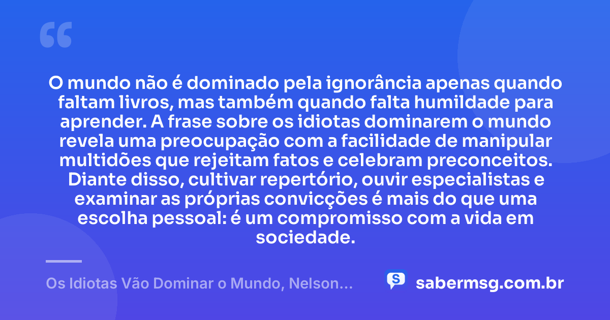 O mundo não é dominado pela ignorância apenas quando faltam livros, mas também quando falta humildade para aprender. A frase sobre os idiotas dominarem o mundo revela uma preocupação com a facilidade de manipular multidões que rejeitam fatos e celebram preconceitos. Diante disso, cultivar repertório, ouvir especialistas e examinar as próprias convicções é mais do que uma escolha pessoal: é um compromisso com a vida em sociedade. — Os Idiotas Vão Dominar o Mundo, Nelson Rodrigues