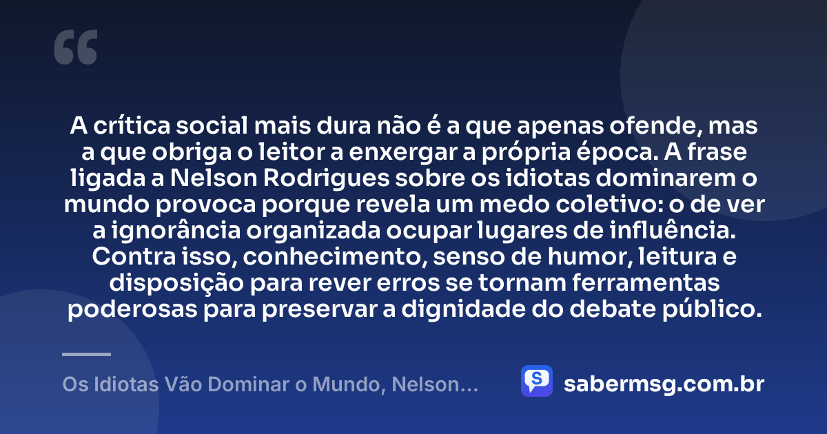 A crítica social mais dura não é a que apenas ofende, mas a que obriga o leitor a enxergar a própria época. A frase ligada a Nelson Rodrigues sobre os idiotas dominarem o mundo provoca porque revela um medo coletivo: o de ver a ignorância organizada ocupar lugares de influência. Contra isso, conhecimento, senso de humor, leitura e disposição para rever erros se tornam ferramentas poderosas para preservar a dignidade do debate público. — Os Idiotas Vão Dominar o Mundo, Nelson Rodrigues