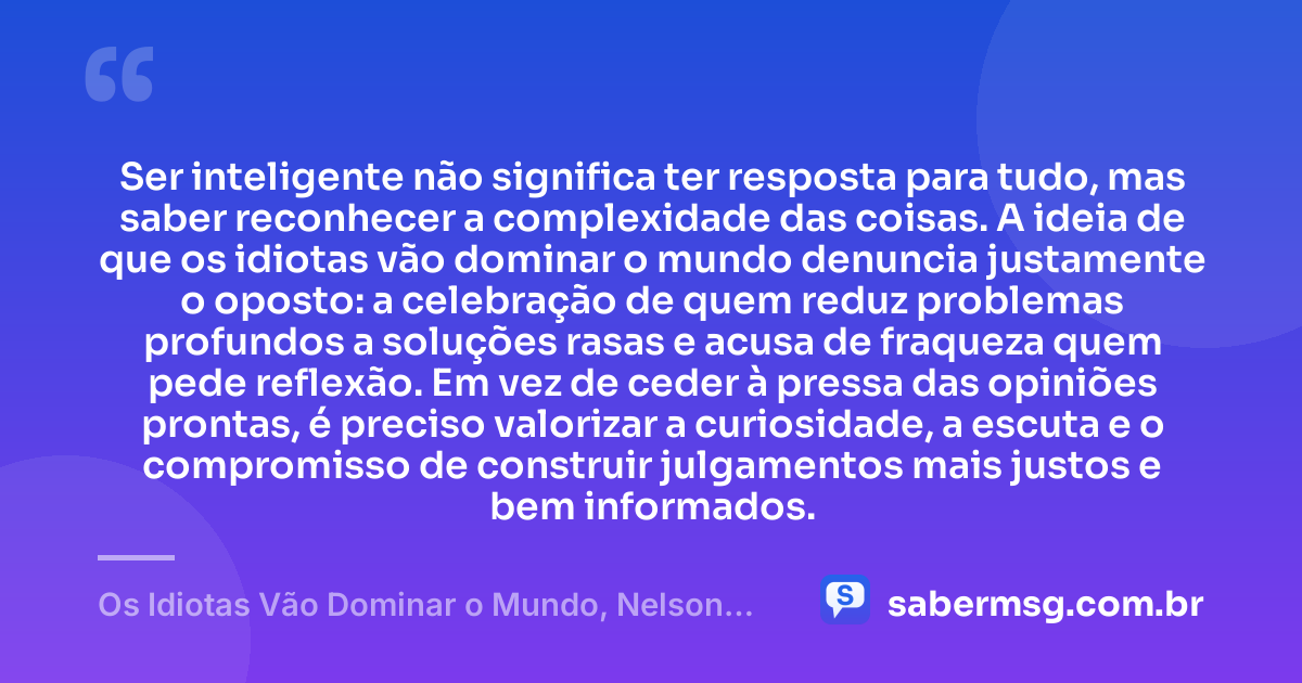 Ser inteligente não significa ter resposta para tudo, mas saber reconhecer a complexidade das coisas. A ideia de que os idiotas vão dominar o mundo denuncia justamente o oposto: a celebração de quem reduz problemas profundos a soluções rasas e acusa de fraqueza quem pede reflexão. Em vez de ceder à pressa das opiniões prontas, é preciso valorizar a curiosidade, a escuta e o compromisso de construir julgamentos mais justos e bem informados. — Os Idiotas Vão Dominar o Mundo, Nelson Rodrigues