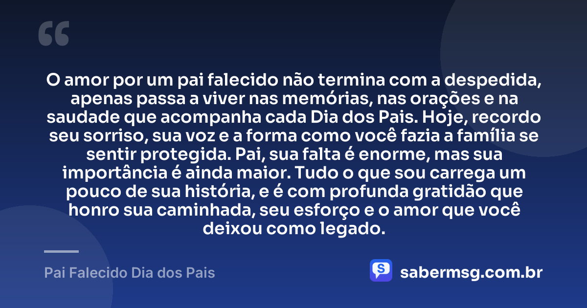 O amor por um pai falecido não termina com a despedida, apenas passa a viver nas memórias, nas orações e na saudade que acompanha cada Dia dos Pais. Hoje, recordo seu sorriso, sua voz e a forma como você fazia a família se sentir protegida. Pai, sua falta é enorme, mas sua importância é ainda maior. Tudo o que sou carrega um pouco de sua história, e é com profunda gratidão que honro sua caminhada, seu esforço e o amor que você deixou como legado. — Pai Falecido Dia dos Pais