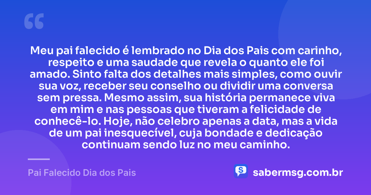 Meu pai falecido é lembrado no Dia dos Pais com carinho, respeito e uma saudade que revela o quanto ele foi amado. Sinto falta dos detalhes mais simples, como ouvir sua voz, receber seu conselho ou dividir uma conversa sem pressa. Mesmo assim, sua história permanece viva em mim e nas pessoas que tiveram a felicidade de conhecê-lo. Hoje, não celebro apenas a data, mas a vida de um pai inesquecível, cuja bondade e dedicação continuam sendo luz no meu caminho. — Pai Falecido Dia dos Pais