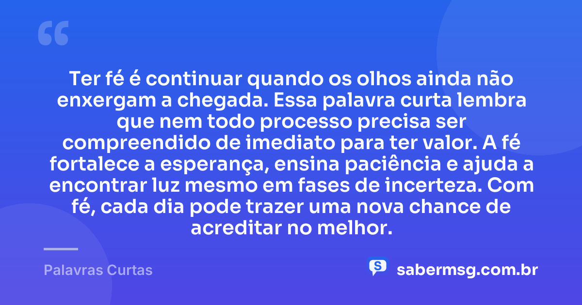 Ter fé é continuar quando os olhos ainda não enxergam a chegada. Essa palavra curta lembra que nem todo processo precisa ser compreendido de imediato para ter valor. A fé fortalece a esperança, ensina paciência e ajuda a encontrar luz mesmo em fases de incerteza. Com fé, cada dia pode trazer uma nova chance de acreditar no melhor. — Palavras Curtas