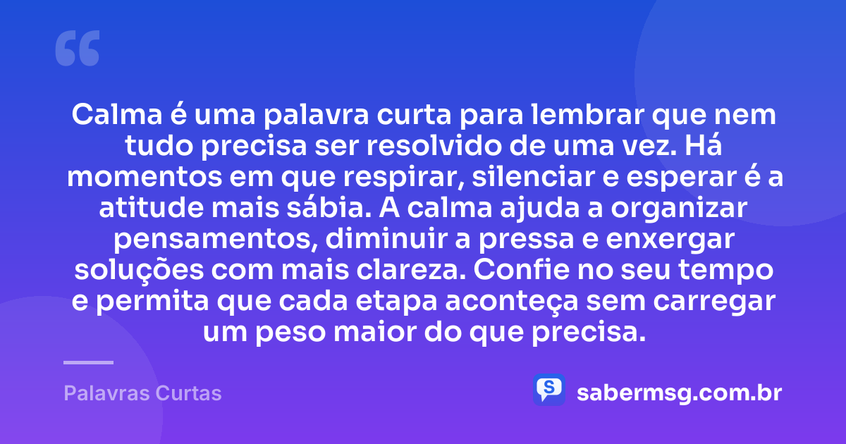Calma é uma palavra curta para lembrar que nem tudo precisa ser resolvido de uma vez. Há momentos em que respirar, silenciar e esperar é a atitude mais sábia. A calma ajuda a organizar pensamentos, diminuir a pressa e enxergar soluções com mais clareza. Confie no seu tempo e permita que cada etapa aconteça sem carregar um peso maior do que precisa. — Palavras Curtas