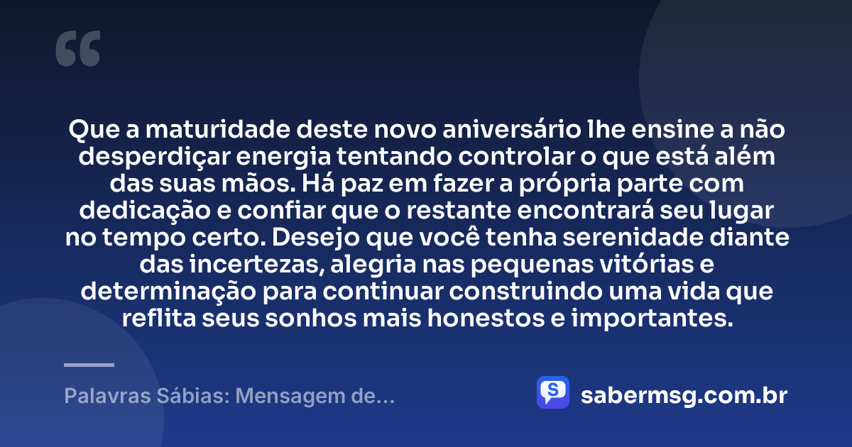 Que a maturidade deste novo aniversário lhe ensine a não desperdiçar energia tentando controlar o que está além das suas mãos. Há paz em fazer a própria parte com dedicação e confiar que o restante encontrará seu lugar no tempo certo. Desejo que você tenha serenidade diante das incertezas, alegria nas pequenas vitórias e determinação para continuar construindo uma vida que reflita seus sonhos mais honestos e importantes. — Palavras Sábias: Mensagem de Aniversário com Sabedoria