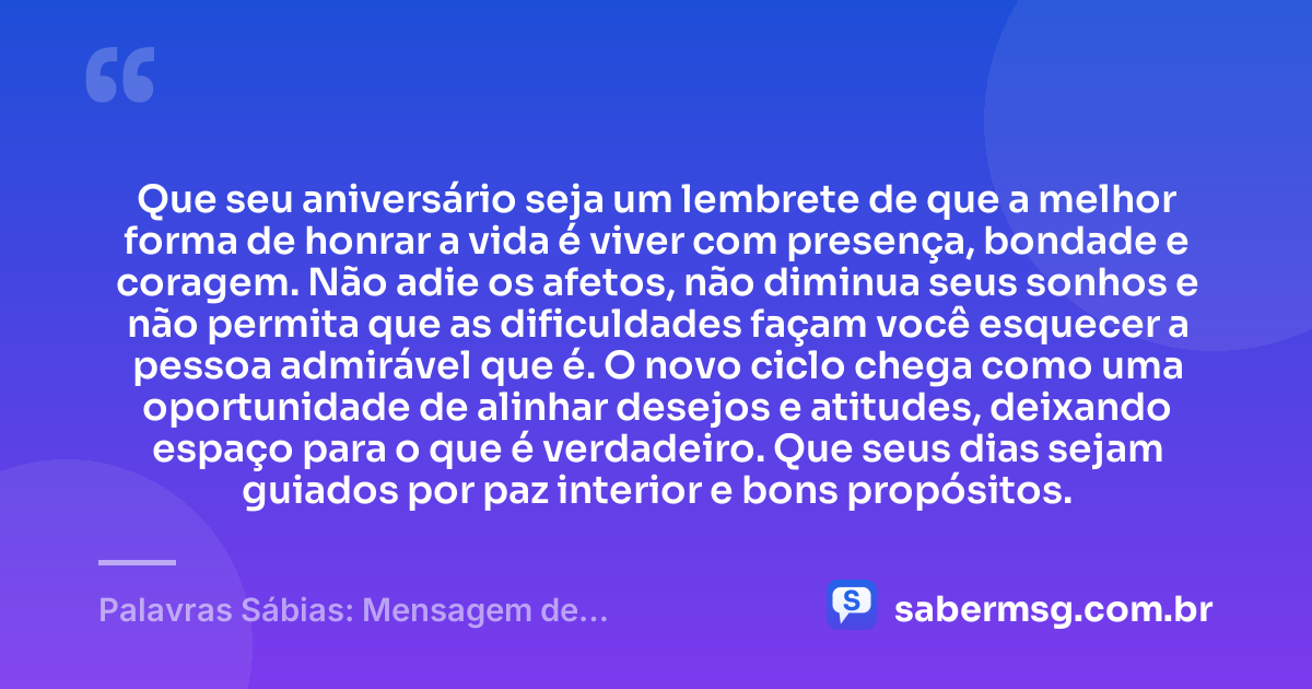 Que seu aniversário seja um lembrete de que a melhor forma de honrar a vida é viver com presença, bondade e coragem. Não adie os afetos, não diminua seus sonhos e não permita que as dificuldades façam você esquecer a pessoa admirável que é. O novo ciclo chega como uma oportunidade de alinhar desejos e atitudes, deixando espaço para o que é verdadeiro. Que seus dias sejam guiados por paz interior e bons propósitos. — Palavras Sábias: Mensagem de Aniversário com Sabedoria