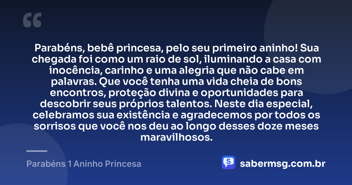 Parabéns, bebê princesa, pelo seu primeiro aninho! Sua chegada foi como um raio de sol, iluminando a casa com inocência, carinho e uma alegria que não cabe em palavras. Que você tenha uma vida cheia de bons encontros, proteção divina e oportunidades para descobrir seus próprios talentos. Neste dia especial, celebramos sua existência e agradecemos por todos os sorrisos que você nos deu ao longo desses doze meses maravilhosos. — Parabéns 1 Aninho Princesa