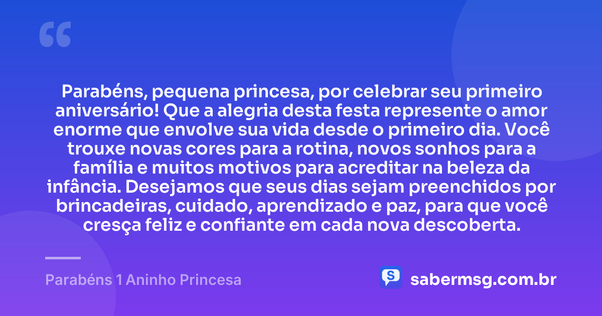 Parabéns, pequena princesa, por celebrar seu primeiro aniversário! Que a alegria desta festa represente o amor enorme que envolve sua vida desde o primeiro dia. Você trouxe novas cores para a rotina, novos sonhos para a família e muitos motivos para acreditar na beleza da infância. Desejamos que seus dias sejam preenchidos por brincadeiras, cuidado, aprendizado e paz, para que você cresça feliz e confiante em cada nova descoberta. — Parabéns 1 Aninho Princesa