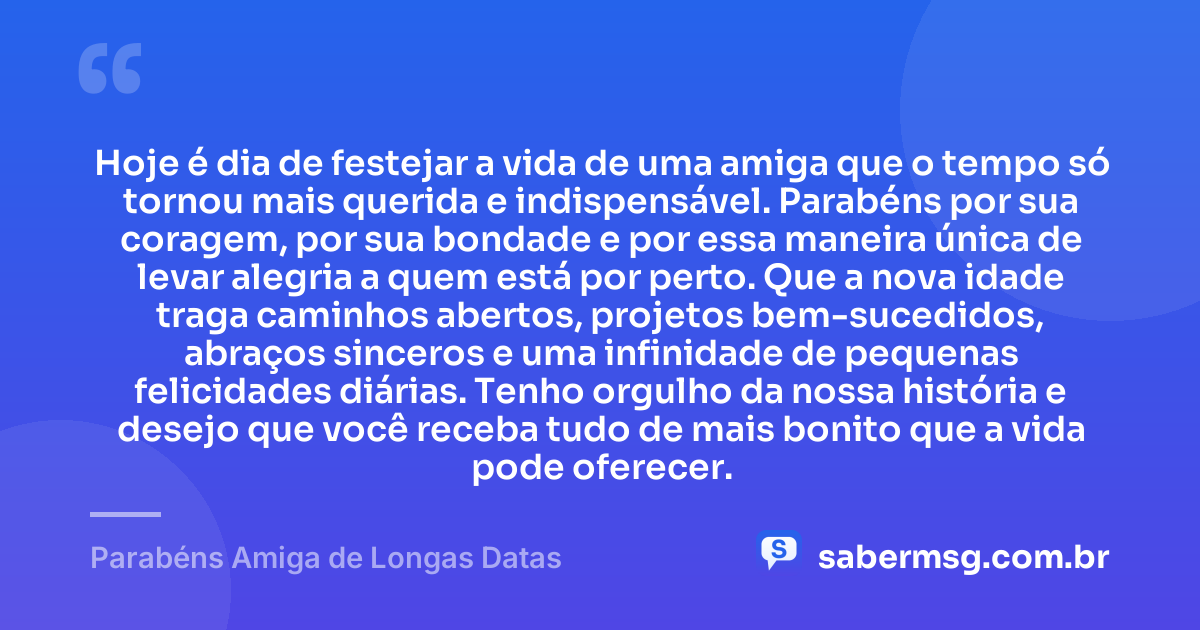 Hoje é dia de festejar a vida de uma amiga que o tempo só tornou mais querida e indispensável. Parabéns por sua coragem, por sua bondade e por essa maneira única de levar alegria a quem está por perto. Que a nova idade traga caminhos abertos, projetos bem-sucedidos, abraços sinceros e uma infinidade de pequenas felicidades diárias. Tenho orgulho da nossa história e desejo que você receba tudo de mais bonito que a vida pode oferecer. — Parabéns Amiga de Longas Datas