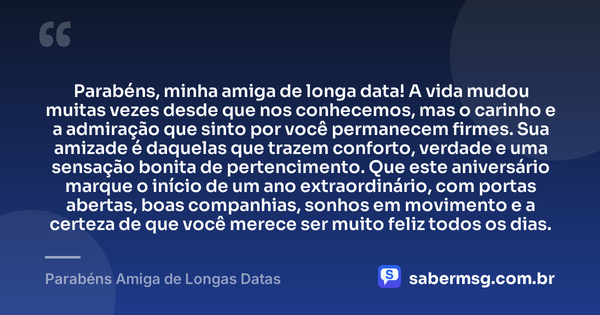 Parabéns, minha amiga de longa data! A vida mudou muitas vezes desde que nos conhecemos, mas o carinho e a admiração que sinto por você permanecem firmes. Sua amizade é daquelas que trazem conforto, verdade e uma sensação bonita de pertencimento. Que este aniversário marque o início de um ano extraordinário, com portas abertas, boas companhias, sonhos em movimento e a certeza de que você merece ser muito feliz todos os dias. — Parabéns Amiga de Longas Datas