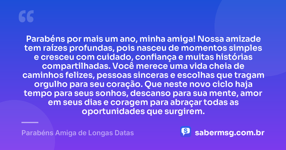 Parabéns por mais um ano, minha amiga! Nossa amizade tem raízes profundas, pois nasceu de momentos simples e cresceu com cuidado, confiança e muitas histórias compartilhadas. Você merece uma vida cheia de caminhos felizes, pessoas sinceras e escolhas que tragam orgulho para seu coração. Que neste novo ciclo haja tempo para seus sonhos, descanso para sua mente, amor em seus dias e coragem para abraçar todas as oportunidades que surgirem. — Parabéns Amiga de Longas Datas