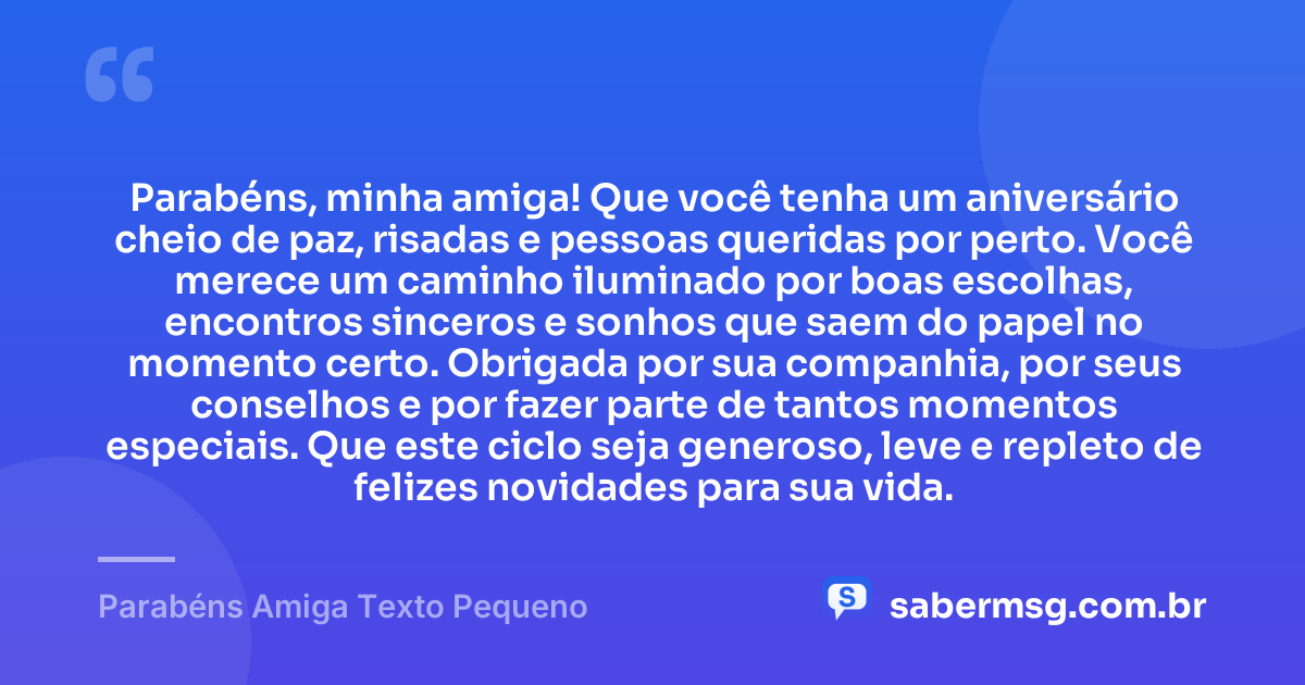 Parabéns, minha amiga! Que você tenha um aniversário cheio de paz, risadas e pessoas queridas por perto. Você merece um caminho iluminado por boas escolhas, encontros sinceros e sonhos que saem do papel no momento certo. Obrigada por sua companhia, por seus conselhos e por fazer parte de tantos momentos especiais. Que este ciclo seja generoso, leve e repleto de felizes novidades para sua vida. — Parabéns Amiga Texto Pequeno