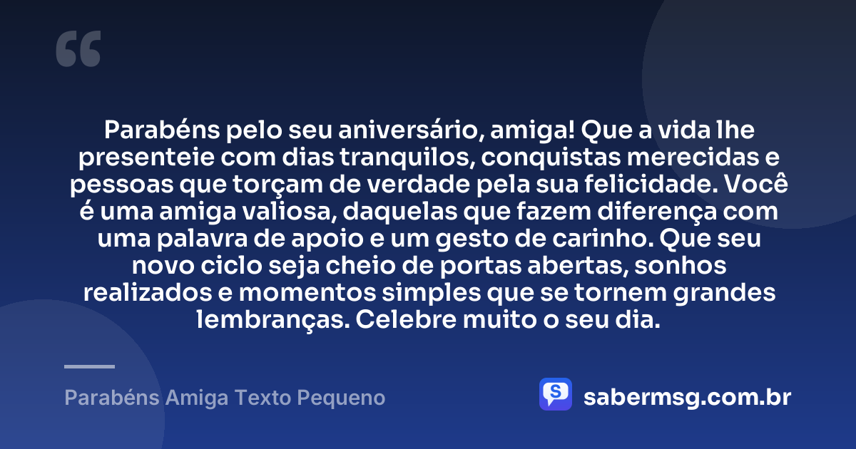 Parabéns pelo seu aniversário, amiga! Que a vida lhe presenteie com dias tranquilos, conquistas merecidas e pessoas que torçam de verdade pela sua felicidade. Você é uma amiga valiosa, daquelas que fazem diferença com uma palavra de apoio e um gesto de carinho. Que seu novo ciclo seja cheio de portas abertas, sonhos realizados e momentos simples que se tornem grandes lembranças. Celebre muito o seu dia. — Parabéns Amiga Texto Pequeno