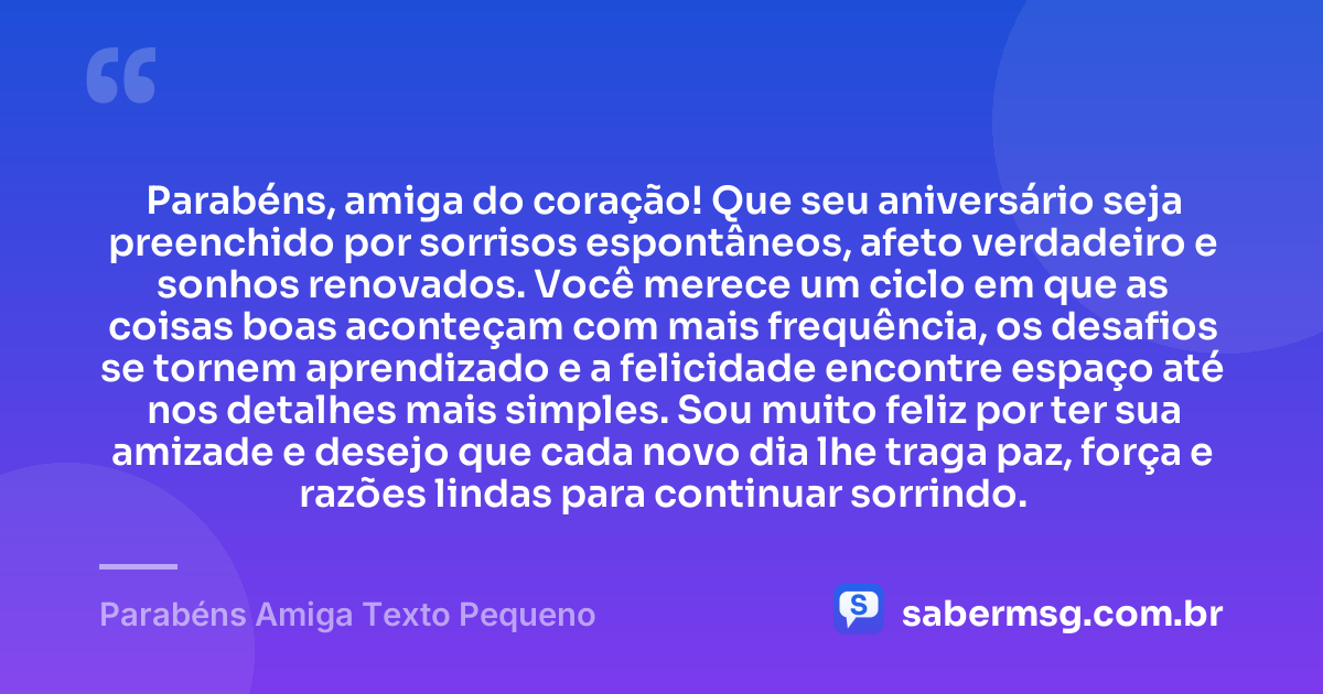 Parabéns, amiga do coração! Que seu aniversário seja preenchido por sorrisos espontâneos, afeto verdadeiro e sonhos renovados. Você merece um ciclo em que as coisas boas aconteçam com mais frequência, os desafios se tornem aprendizado e a felicidade encontre espaço até nos detalhes mais simples. Sou muito feliz por ter sua amizade e desejo que cada novo dia lhe traga paz, força e razões lindas para continuar sorrindo. — Parabéns Amiga Texto Pequeno