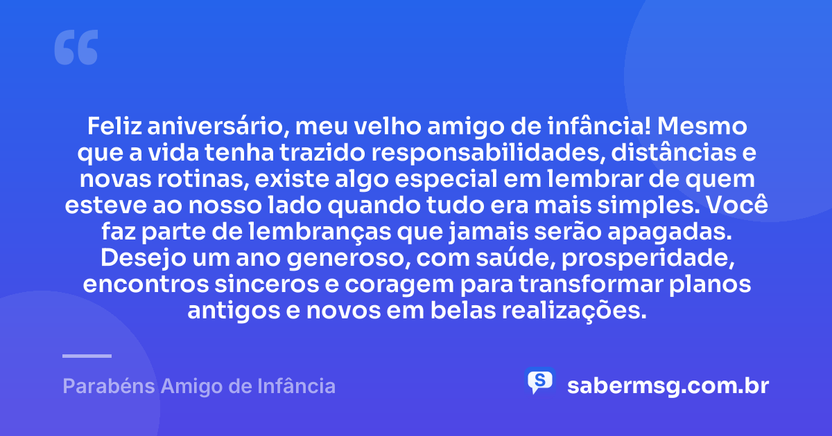 Feliz aniversário, meu velho amigo de infância! Mesmo que a vida tenha trazido responsabilidades, distâncias e novas rotinas, existe algo especial em lembrar de quem esteve ao nosso lado quando tudo era mais simples. Você faz parte de lembranças que jamais serão apagadas. Desejo um ano generoso, com saúde, prosperidade, encontros sinceros e coragem para transformar planos antigos e novos em belas realizações. — Parabéns Amigo de Infância